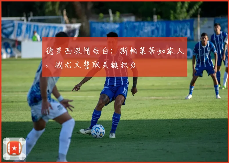 德罗西深情告白:斯帕莱蒂如家人,战尤文誓取关键积分