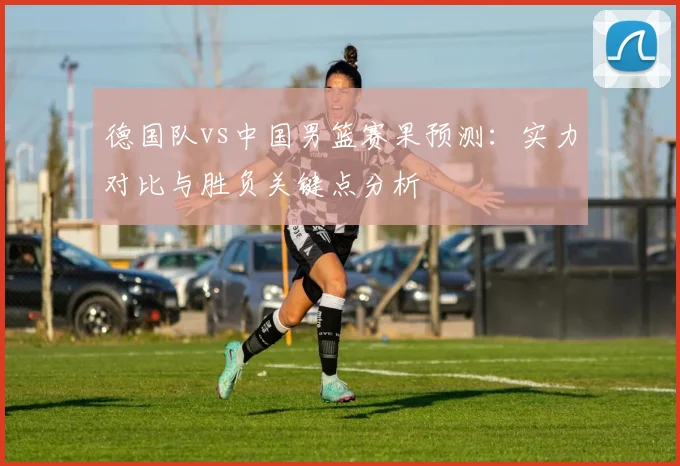 德国队vs中国男篮赛果预测：实力对比与胜负关键点分析