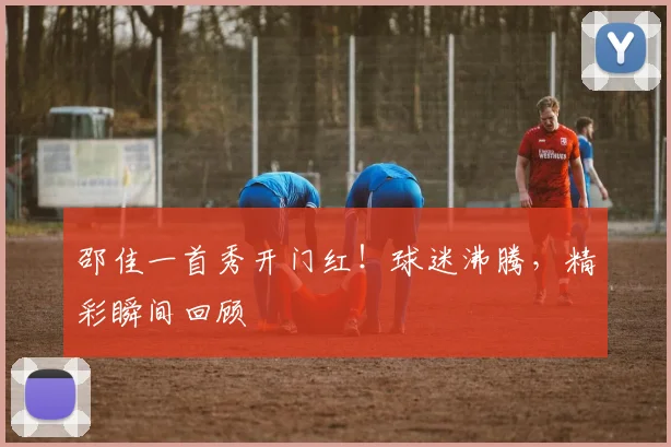 邵佳一首秀开门红！球迷沸腾，精彩瞬间回顾