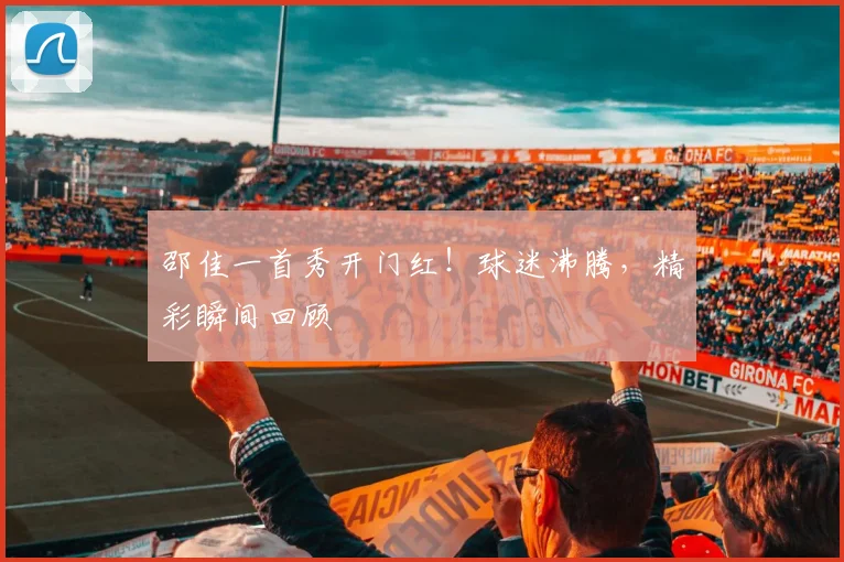 邵佳一首秀开门红！球迷沸腾，精彩瞬间回顾
