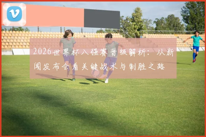 2026世界杯八强赛晋级解析:从新闻发布会看关键战术与制胜之路