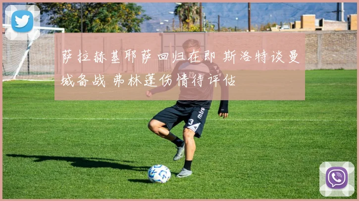 萨拉赫基耶萨回归在即 斯洛特谈曼城备战 弗林蓬伤情待评估