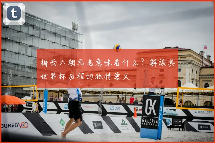 梅西六朝元老意味着什么?解读其世界杯历程的独特意义