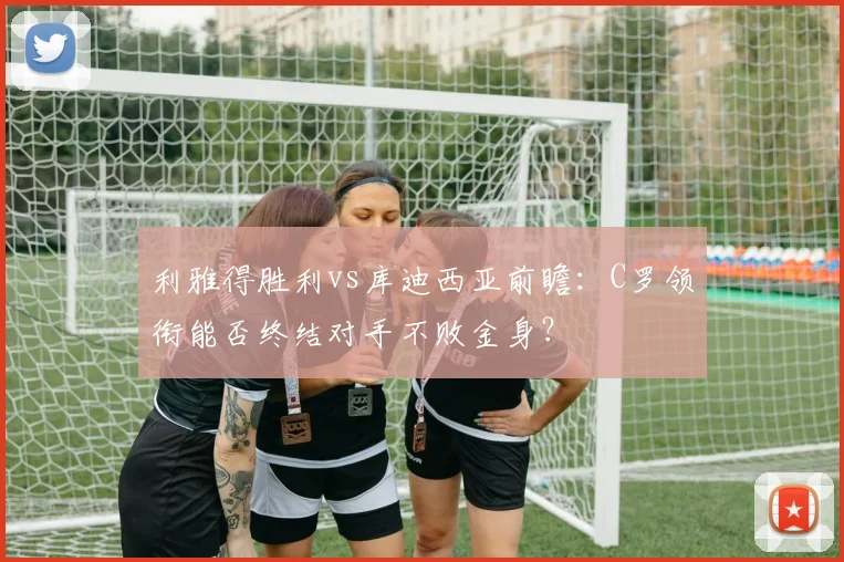 利雅得胜利vs库迪西亚前瞻：C罗领衔能否终结对手不败金身？