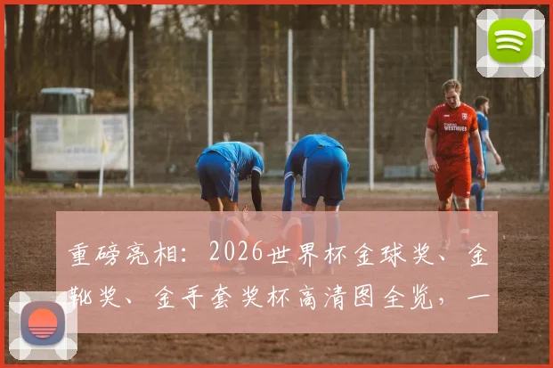 重磅亮相:2026世界杯金球奖、金靴奖、金手套奖杯高清图全览,一文读懂含金量!