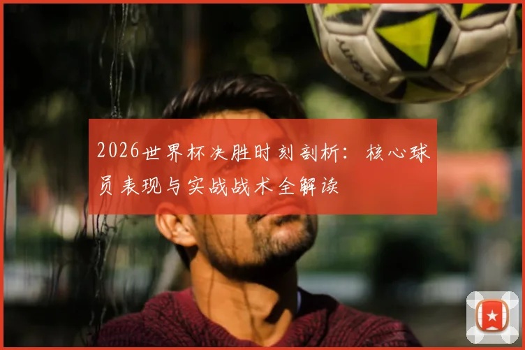 2026世界杯决胜时刻剖析:核心球员表现与实战战术全解读