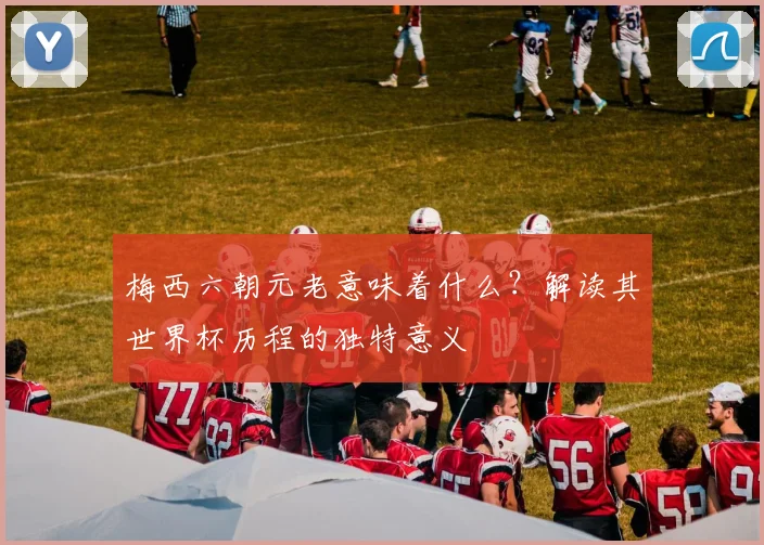 梅西六朝元老意味着什么?解读其世界杯历程的独特意义