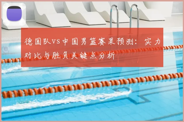 德国队vs中国男篮赛果预测:实力对比与胜负关键点分析